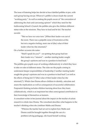 The issue of listening helps her decide to have labelled pebbles in jars, with
each group having one jar. Whoever’s pebble is drawn leads the current
“working party.” As well as making the pupils aware of “the convention of
addressing the chair and canvassing opinion” which they need for the
forthcoming School’s Council, the pebbles also give the children different
status roles in the missions. They have to lead and be led. The teacher
records:
           “’But we have no voice now.’ [When their leader was out of
           the room. There was a palpable sense of frustration at this
           but not a negative feeling, more one of (the) value of their
           leader when he/she returned.]”
On a further occasion she notes:
           “Shall I speak for you?” - on spotting that group had lost
           their leader on a “mission” – another meeting leader sought
           the group’s opinions and was in a position to feed back.”
The pebbles give pupils ways of working collaboratively in which they have
to take on roles of different status. The roles see the pupils coming to
understand deeper responsibilities of leadership (“another meeting leader
sought the group’s opinions and was in a position to feed back”) as well as
the effects of being led (“(“(the) value of their leader when he/she
returned.]”). Whole class Drama allows children to identify, articulate and
assess the implications as well as consequences of successful collaboration.
Purposeful thinking includes children learning about how they learn
collaboratively, which is an important but often unrecognised contribution to
their knowledge of themselves as learners.
A consultant writes in her journal about the impact on the teacher of action
research in whole class Drama. The consultant describes what happens to the
teacher’s thinking when she combines Maths and Drama:
           “Whereas the teacher had set out to explore how Maths and
           Drama could be brought together through the use of a
           problem-solving pedagogy, she found herself working



                                                                                 49
 