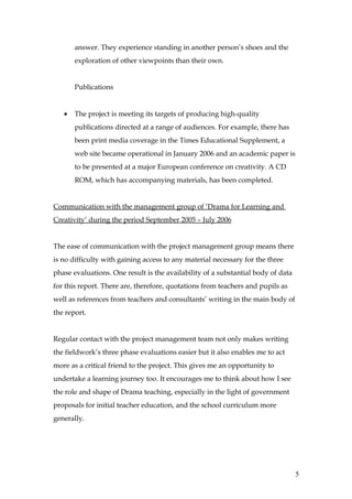 answer. They experience standing in another person’s shoes and the
       exploration of other viewpoints than their own.


       Publications


   •   The project is meeting its targets of producing high-quality
       publications directed at a range of audiences. For example, there has
       been print media coverage in the Times Educational Supplement, a
       web site became operational in January 2006 and an academic paper is
       to be presented at a major European conference on creativity. A CD
       ROM, which has accompanying materials, has been completed.


Communication with the management group of ‘Drama for Learning and
Creativity’ during the period September 2005 – July 2006


The ease of communication with the project management group means there
is no difficulty with gaining access to any material necessary for the three
phase evaluations. One result is the availability of a substantial body of data
for this report. There are, therefore, quotations from teachers and pupils as
well as references from teachers and consultants’ writing in the main body of
the report.


Regular contact with the project management team not only makes writing
the fieldwork’s three phase evaluations easier but it also enables me to act
more as a critical friend to the project. This gives me an opportunity to
undertake a learning journey too. It encourages me to think about how I see
the role and shape of Drama teaching, especially in the light of government
proposals for initial teacher education, and the school curriculum more
generally.




                                                                                  5
 