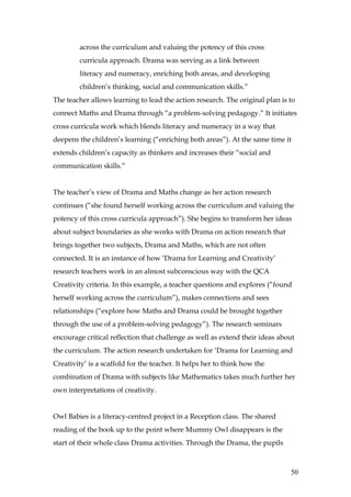 across the curriculum and valuing the potency of this cross
         curricula approach. Drama was serving as a link between
         literacy and numeracy, enriching both areas, and developing
         children’s thinking, social and communication skills.”
The teacher allows learning to lead the action research. The original plan is to
connect Maths and Drama through “a problem-solving pedagogy.” It initiates
cross curricula work which blends literacy and numeracy in a way that
deepens the children’s learning (“enriching both areas”). At the same time it
extends children’s capacity as thinkers and increases their “social and
communication skills.”


The teacher’s view of Drama and Maths change as her action research
continues (“she found herself working across the curriculum and valuing the
potency of this cross curricula approach”). She begins to transform her ideas
about subject boundaries as she works with Drama on action research that
brings together two subjects, Drama and Maths, which are not often
connected. It is an instance of how ‘Drama for Learning and Creativity’
research teachers work in an almost subconscious way with the QCA
Creativity criteria. In this example, a teacher questions and explores (“found
herself working across the curriculum”), makes connections and sees
relationships (“explore how Maths and Drama could be brought together
through the use of a problem-solving pedagogy”). The research seminars
encourage critical reflection that challenge as well as extend their ideas about
the curriculum. The action research undertaken for ‘Drama for Learning and
Creativity’ is a scaffold for the teacher. It helps her to think how the
combination of Drama with subjects like Mathematics takes much further her
own interpretations of creativity.


Owl Babies is a literacy-centred project in a Reception class. The shared
reading of the book up to the point where Mummy Owl disappears is the
start of their whole class Drama activities. Through the Drama, the pupils



                                                                              50
 