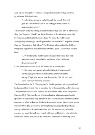 each others’ thoughts.” The inter-change of ideas is how they test their
hypotheses. This leads into:
         “… electing a group to walk through the wood. This will
        give the children the idea of the setting when it comes to
        searching the wood.”
The children carry the setting in their minds as they take part in a Decision
alley (an “Opinion Wood,” see Table 7 Lesson 2). In role they voice their
hypotheses and listen to those of others. As trees, the children are
“whispering what might have happened to Mummy Owl”; as police officers
they are “listening to their ideas.” The Decision alley makes the children
bring their hypotheses about Mummy Owl to a point. The teacher records
how:
        “…by the time the children came to draw the wood they had
        been in it, saw it, described it and heard other children’s
        descriptions of it.”
Later, when the children draw the wood, the teacher writes:
        “…the images are powerful and striking in that unusually
        for this age group they do not contain characters in the
        setting. T’s picture almost exactly matches ‘The tall trees were
        scary. They were like spiky monsters.’
The forest is alive for T. The purposeful thinking creates a foreground and
background that enable him to visualise the setting verbally and in drawing.
The forest is where, in role, he tests his hypotheses about what happens to
Mummy Owl. Afterwards, out of role, collective talk encourages him to
speculate in a reasoned way. He builds and shares possible alternatives that
come out of what he knows, thinks he knows and would like to know about
Mummy Owl. The speculative thinking that encourages his hypotheses
testing and revision draws him further into the book world, where he
pursues his ideas through movement, stillness, and being in role. When he
writes and draws he is inside the forest and inside one of the baby owls.




                                                                                52
 