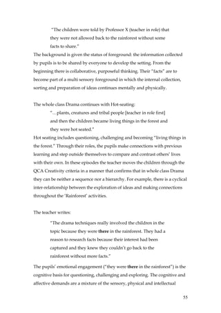 “The children were told by Professor X (teacher in role) that
        they were not allowed back to the rainforest without some
        facts to share.”
The background is given the status of foreground: the information collected
by pupils is to be shared by everyone to develop the setting. From the
beginning there is collaborative, purposeful thinking. Their “facts” are to
become part of a multi sensory foreground in which the internal collection,
sorting and preparation of ideas continues mentally and physically.


The whole class Drama continues with Hot-seating:
        “…plants, creatures and tribal people [teacher in role first]
        and then the children became living things in the forest and
        they were hot seated.”
Hot seating includes questioning, challenging and becoming “living things in
the forest.” Through their roles, the pupils make connections with previous
learning and step outside themselves to compare and contrast others’ lives
with their own. In these episodes the teacher moves the children through the
QCA Creativity criteria in a manner that confirms that in whole class Drama
they can be neither a sequence nor a hierarchy. For example, there is a cyclical
inter-relationship between the exploration of ideas and making connections
throughout the ‘Rainforest’ activities.


The teacher writes:

        “The drama techniques really involved the children in the
        topic because they were there in the rainforest. They had a
        reason to research facts because their interest had been
        captured and they knew they couldn’t go back to the
        rainforest without more facts.”

The pupils’ emotional engagement (“they were there in the rainforest”) is the
cognitive basis for questioning, challenging and exploring. The cognitive and
affective demands are a mixture of the sensory, physical and intellectual


                                                                              55
 