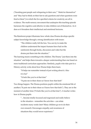 (“brushing past people and whispering in their ears,” “think for themselves”
and “they had to think on their feet to ask questions and when questions were
fired at them”) in which the five specified criteria for creativity are all in
evidence. The multi-sensory movement that underpins this teaching episode
harnesses the cognitive and affective to take children out of themselves. As it
does so it broadens their intellectual and emotional horizons.


The Rainforest project illustrates how whole class Drama develops specific
subject knowledge through a strong identification with issues:
         “The children really felt the loss. You can try to make the
         children understand the impact humans have had on the
         rainforests through books, discussion and video but the
         drama put them into the situation.”
The learning means something to the children. The Drama “put them into the
situation” and helps them towards a deeper understanding than one based on
more traditional curriculum approaches. Similarly, pupils who take part in a
History activity write about how Drama helps them learn.
         “It helps me remember instead of just writing about it. Also
         it is fun”
         “It feels like you’re at that time”
         “It puts me in their shoes so I know how that feels”
Two things happen. The Drama positions pupils within the emotional life of
another (“It puts me in their shoes so I know how that feels”). They are in the
moment of another time (“It feels like you’re at that time”). A teacher writes
how in Drama pupils:
         “…become totally focussed and engrossed and really believe
         in the situation – remember the activities – can relate
         incidents many weeks later! Many children go on to do their
         own research. Encourages empathy and awareness of
         situations they would never experience.”




                                                                                 56
 