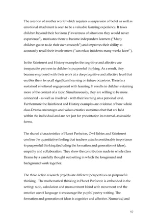 The creation of another world which requires a suspension of belief as well as
emotional attachment is seen to be a valuable learning experience. It takes
children beyond their horizons (“awareness of situations they would never
experience”), motivates them to become independent learners (“Many
children go on to do their own research”) and improves their ability to
accurately recall their involvement (“can relate incidents many weeks later!”).


In the Rainforest and History examples the cognitive and affective are
inseparable partners in children’s purposeful thinking. As a result, they
become engrossed with their work at a deep cognitive and affective level that
enables them to recall significant learning on future occasions. There is a
sustained emotional engagement with learning. It results in children retaining
more of the content of a topic. Simultaneously, they are willing to be more
connected - as well as involved - with their learning on a personal level.
Furthermore the Rainforest and History examples are evidence of how whole
class Drama encourages and values creative outcomes that that are held
within the individual and are not just for presentation in external, assessable
forms.


The shared characteristics of Planet Perfecton, Owl Babies and Rainforest
confirm the quantitative finding that teachers attach considerable importance
to purposeful thinking (including the formation and generation of ideas),
empathy and collaboration. They show the contribution made to whole class
Drama by a carefully thought out setting in which the foreground and
background work together.


The three action research projects are different perspectives on purposeful
thinking. The mathematical thinking in Planet Perfecton is embedded in the
setting: ratio, calculation and measurement blend with movement and the
emotive use of language to encourage the pupils’ poetry writing. The
formation and generation of ideas is cognitive and affective. Numerical and



                                                                              57
 