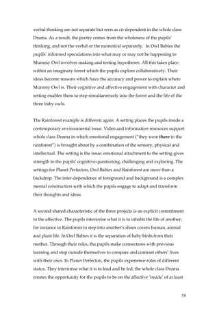 verbal thinking are not separate but seen as co-dependent in the whole class
Drama. As a result, the poetry comes from the wholeness of the pupils’
thinking, and not the verbal or the numerical separately. In Owl Babies the
pupils’ informed speculations into what may or may not be happening to
Mummy Owl involves making and testing hypotheses. All this takes place
within an imaginary forest which the pupils explore collaboratively. Their
ideas become reasons which have the accuracy and power to explain where
Mummy Owl is. Their cognitive and affective engagement with character and
setting enables them to step simultaneously into the forest and the life of the
three baby owls.


The Rainforest example is different again. A setting places the pupils inside a
contemporary environmental issue. Video and information resources support
whole class Drama in which emotional engagement (“they were there in the
rainforest”) is brought about by a combination of the sensory, physical and
intellectual. The setting is the issue: emotional attachment to the setting gives
strength to the pupils’ cognitive questioning, challenging and exploring. The
settings for Planet Perfecton, Owl Babies and Rainforest are more than a
backdrop. The inter-dependence of foreground and background is a complex
mental construction with which the pupils engage to adapt and transform
their thoughts and ideas.


A second shared characteristic of the three projects is an explicit commitment
to the affective. The pupils interiorise what it is to inhabit the life of another;
for instance in Rainforest to step into another’s shoes covers human, animal
and plant life. In Owl Babies it is the separation of baby birds from their
mother. Through their roles, the pupils make connections with previous
learning and step outside themselves to compare and contrast others’ lives
with their own. In Planet Perfecton, the pupils experience roles of different
status. They interiorise what it is to lead and be led; the whole class Drama
creates the opportunity for the pupils to be on the affective ‘inside’ of at least



                                                                                  58
 