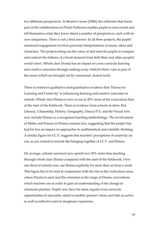 two different perspectives. In Bruner’s terms [1960], the reflection that forms
part of the collaboration on Planet Perfecton enables pupils to turn round and
tell themselves what they know about a number of perspectives, each with its
own uniqueness. There is not a final answer. In all three projects, the pupils’
emotional engagement involves personal interpretations of issues, ideas and
characters. The projects bring out the value of and need for pupils to compare
and contrast the fullness of a lived moment from both their and other peoples’
world views. Whole class Drama has an impact on cross curricula learning
and creative outcomes through making every child feel their voice is part of
the issues which are brought out by communal, shared work.


There is extensive qualitative and quantitative evidence that ‘Drama for
Learning and Creativity’ is influencing learning and creative outcomes in
schools. Whole class Drama is now in use in 20% more of the curriculum than
at the start of the fieldwork. There is evidence from schools to show that
Literacy, Citizenship, History, Geography, Dance/P.E. and the Visual Arts
now include Drama as a recognised teaching methodology. The involvement
of Maths and Science in Drama remains low, suggesting that the project has
had far less an impact on approaches to mathematical and scientific thinking.
A similar figure for I.C.T. suggests that teachers’ perceptions of creativity do
not, as yet, extend to include the bringing together of I.C.T. and Drama.


On average, schools surveyed now spend over 20% more time teaching
through whole class Drama compared with the start of the fieldwork. Over
one third of schools now use Drama explicitly for more than an hour a week.
This figure has to be read in conjunction with the rise in the curriculum areas
where Drama is used and the extension in the range of Drama conventions
which teachers use in order to gain an understanding of the change in
classroom practice. Pupils now have far more regular cross curricula
opportunities to speculate, stand in another person’s shoes and take an active
as well as reflective part in imaginary experience.



                                                                                  59
 
