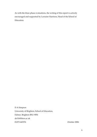 As with the three phase evaluations, the writing of this report is actively
encouraged and supported by Lorraine Harrison, Head of the School of
Education.




D A Simpson
University of Brighton, School of Education,
Falmer, Brighton BN1 9PH
ds116@bton.ac.uk
01273 643376                                                   October 2006



                                                                              6
 