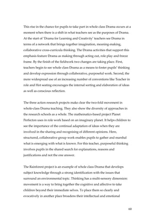 This rise in the chance for pupils to take part in whole class Drama occurs at a
moment when there is a shift in what teachers see as the purposes of Drama.
At the start of ‘Drama for Learning and Creativity’ teachers see Drama in
terms of a network that brings together imagination, meaning-making,
collaborative cross-curricula thinking. The Drama activities that support this
emphasis feature Drama as making through acting out, role play and freeze
frame. By the finish of the fieldwork two changes are taking place. First,
teachers begin to see whole class Drama as a means to foster pupils’ thinking
and develop expression through collaborative, purposeful work. Second, the
more widespread use of an increasing number of conventions like Teacher in
role and Hot seating encourages the internal sorting and elaboration of ideas
as well as conscious reflection.


The three action research projects make clear the two-fold movement in
whole-class Drama teaching. They also show the diversity of approaches in
the research schools as a whole. The mathematics-based project Planet
Perfecton uses in role work based on an imaginary planet. It helps children to
see the importance of the continual adaptation of ideas when they are
involved in the sharing and recognising of different opinions. Here,
structured, collaborative group work enables pupils to gather and marshal
what is emerging with what is known. For this teacher, purposeful thinking
involves pupils in the shared search for explanations, reasons and
justifications and not the one answer.


The Rainforest project is an example of whole class Drama that develops
subject knowledge through a strong identification with the issues that
surround an environmental topic. Thinking has a multi-sensory dimension:
movement is a way to bring together the cognitive and affective to take
children beyond their immediate selves. To place them so clearly and
evocatively in another place broadens their intellectual and emotional



                                                                              60
 