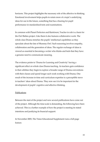horizons. This project highlights the necessary role of the affective in thinking.
Emotional involvement helps pupils to retain more of a topic’s underlying
ideas for use in the future, something that has a bearing for pupil
performance in standardised tests and examinations.


In common with Planet Perfecton and Rainforest, Teacher in role is a basis for
the Owl Babies project. Like them it also features collaborative work. The
whole class Drama stretches the pupils’ intellectual capabilities as they
speculate about the fate of Mummy Owl. Such reasoning involves empathy,
collaboration and the generation of ideas. The regular exchange of ideas is
viewed as essential to becoming a writer who thinks and feels that they have
a genuine need to communicate meaning.


The evidence points to ‘Drama for Learning and Creativity’ having a
significant effect on whole class Drama teaching. As teachers gain confidence
in their abilities they begin to explore a broader range of Drama conventions
with their classes and spend longer each week working with Drama. One
result of the increase in time and curriculum expertise is a perceptible move
in teachers’ ideas about Drama. They now see it to be important for the
development of pupils’ cognitive and affective thinking.


Publications


Between the start of the project and now several publications have come out
of the project. Although the time-scale is demanding, the following have been
achieved. This is a further example of how the project is meeting its stated
intentions and justifying its financial support:


In November 2005, The Times Educational Supplement runs a full-page
feature.




                                                                                61
 