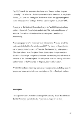 The NESTA web site hosts a section that covers ‘Drama for Learning and
Creativity’. The National Drama web site also has an active link to the project
and the QCA web site for English 21 Playback shows it supports the project
and is interested in its findings. All these came into place in January 2006.


A seminar at the National Drama Conference in April 2006 attracts a large
audience from both Great Britain and abroad. The professional journal of
National Drama is to run an issue in which the project is to feature
prominently.


A research paper is to be presented to an international Arts and Creativity
conference to be held in Paris in January 2007. The status of the conference
can be gauged by the presence of Howard Gardner as a key note speaker.
Education officers from European Union government, along with senior
academics from major European universities are attending. Further research
seminars in the United Kingdom are anticipated, with one already confirmed
for November at the University of Brighton, School of Education.


A CD ROM and accompanying teacher resource materials, including ideas for
lessons and longer projects is near completion as this evaluation is written.




Moving On


The ways in which ‘Drama for Learning and Creativity’ meets the criteria in
the Bid Document are listed in the Foreword on pages two to five.




                                                                                62
 