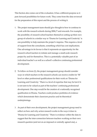 This Section also comes out of the evaluation. It has a different purpose as it
puts forward possibilities for future work. They come from the data reviewed
for the preparation of this report and the process of writing it.


1. The project management team should give thought to how to continue to
   work with the research schools during 2006/7 and onwards. For example,
   the possibility of research school teachers themselves setting up their own
   group of schools in a similar way to ‘Drama for Learning and Creativity’ is
   one possibility to help maintain the project’s impetus. This requires a level
   of support from the consultants, something which has cost implications.
   One advantage in its favour is that it represents an opportunity for the
   research school teachers to initiate and manage a small-scale research
   project by and for themselves. This is a potentially valuable part of an
   individual teacher’s as well as a school’s collective continuing professional
   development.


2. To follow on from (1), the project management group should consider
   ways in which teachers in the research schools can receive credits for ‘M’
   level or other professional qualifications for their work on ‘Drama for
   Learning and Creativity.’ There is a level of expertise that may be lost if it
   is not seen to be valued as part of the teachers’ continuing professional
   development. One step would be the creation of a nationally recognised
   qualification in Drama. Teachers could produce portfolios of evidence
   which demonstrate their classroom practice and its theoretical
   underpinnings.


3. As part of their own development, the project management group need to
   reflect on how and why action research works in the ways it does in
   ‘Drama for Learning and Creativity.’ There is evidence within the data to
   suggest that the inter-connection between teachers working on their own
   research question (and not on an imposed or centrally agreed one), a



                                                                                  63
 