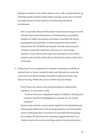 planned consultant’s role and the shared review with a teacher (backed up
   with high-quality seminars which reflect critically on the action research)
   has implications for future patterns of continuing professional
   development.


      This is especially relevant if the project’s dissemination stage is to work
      with the educational infrastructure, including literacy consultants,
      members of subject associations and bodies connected with school
      management and leadership. A study programme, that includes
      extracts from the CD ROM and materials from the action research,
      would be a basis that would have relevance for a much larger
      audience. In turn, this has the scope to be expanded to cover North
      America and Australia, where Drama already has a place in the school
      curriculum.


4. Points 2 and 3 are an argument for a broader examination, probably at
   national level, of what is needed to make sure that teachers across the
   curriculum have the knowledge and skills to implement whole class
   Drama teaching. Within this are two further issues for Drama.


      First, Drama may need a more prominent place in initial teacher
      education. As one teacher writes:
          “If drama does have a significant impact on children’s learning and
         creativity should it be highlighted as a specific area for teacher
         training??”
      Second, local authority courses remain significant for maintaining and
      enhancing the skill levels of the teaching profession and retaining the
      sense of enthusiasm that is necessary for successful Drama teaching.
      For example, the data from this evaluation suggests that there is an
      evident need for the current year-long course in the sponsoring local




                                                                              64
 