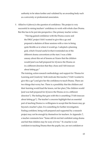 authority to be taken further and validated by an awarding body such
       as a university or professional association.


5. Allied to 4 (above) is the question of confidence. The project is very
   successful in raising teachers’ confidence to work with whole class Drama.
   But this has to be put into perspective. One primary teacher writes:
           “Having gained confidence with the Drama course and
          the D4LC project I felt I wanted to give this a go and
          prepared a skeleton of three sessions with a view to being
          quite flexible as to where it would go. I adopted a planning
          grid, which I found useful in that it reminded me of the
          different drama conventions at the start. I was a little
          uneasy about this set of lessons as I knew that the children
          would [and was half prepared for it] move the Drama on
          in a different direction that they chose and I felt insecure
          about letting go.”
       The training, action research methodology and support for ‘Drama for
       Learning and Creativity’ both motivate this teacher (“I felt I wanted to
       give this a go”) and give her the confidence to teach Drama. There are
       two things that worry her. There is a possibility that the children and
       their learning would lead the lesson, not her plan (“the children would
       [and was half prepared for it] move the Drama on in a different
       direction”). The feeling that goes with this is unsettling (“I felt insecure
       about letting go”). The teacher’s concerns highlight that an essential
       part of teaching Drama is a willingness to accept that the lesson may go
       beyond a teacher’s plan. It is something for further investigation.
       Feeling confident, being well-prepared and supported by a research
       project may not be enough by themselves for teachers. In Appendix 7,
       a teacher comments how “Some still do not feel confident using drama
       and feel that children may be wary of it too.” If a teacher is not
       confident in teaching Drama then the pupils, too, are not confident or



                                                                                 65
 