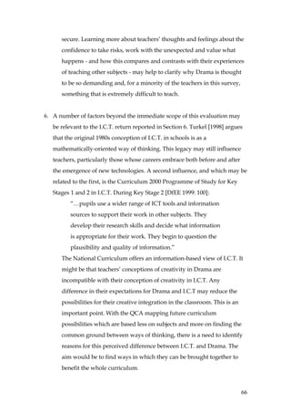secure. Learning more about teachers’ thoughts and feelings about the
      confidence to take risks, work with the unexpected and value what
      happens - and how this compares and contrasts with their experiences
      of teaching other subjects - may help to clarify why Drama is thought
      to be so demanding and, for a minority of the teachers in this survey,
      something that is extremely difficult to teach.


6. A number of factors beyond the immediate scope of this evaluation may
   be relevant to the I.C.T. return reported in Section 6. Turkel [1998] argues
   that the original 1980s conception of I.C.T. in schools is as a
   mathematically-oriented way of thinking. This legacy may still influence
   teachers, particularly those whose careers embrace both before and after
   the emergence of new technologies. A second influence, and which may be
   related to the first, is the Curriculum 2000 Programme of Study for Key
   Stages 1 and 2 in I.C.T. During Key Stage 2 [DfEE 1999: 100]:
          “…pupils use a wider range of ICT tools and information
          sources to support their work in other subjects. They
          develop their research skills and decide what information
          is appropriate for their work. They begin to question the
          plausibility and quality of information.”
      The National Curriculum offers an information-based view of I.C.T. It
      might be that teachers’ conceptions of creativity in Drama are
      incompatible with their conception of creativity in I.C.T. Any
      difference in their expectations for Drama and I.C.T may reduce the
      possibilities for their creative integration in the classroom. This is an
      important point. With the QCA mapping future curriculum
      possibilities which are based less on subjects and more on finding the
      common ground between ways of thinking, there is a need to identify
      reasons for this perceived difference between I.C.T. and Drama. The
      aim would be to find ways in which they can be brought together to
      benefit the whole curriculum.



                                                                                  66
 