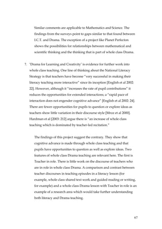 Similar comments are applicable to Mathematics and Science. The
      findings from the surveys point to gaps similar to that found between
      I.C.T. and Drama. The exception of a project like Planet Perfecton
      shows the possibilities for relationships between mathematical and
      scientific thinking and the thinking that is part of whole class Drama.


7. ‘Drama for Learning and Creativity’ is evidence for further work into
   whole class teaching. One line of thinking about the National Literacy
   Strategy is that teachers have become “very successful in making their
   literacy teaching more interactive” since its inception [English et al 2002:
   22]. However, although it “increases the rate of pupil contributions” it
   reduces the opportunities for extended interactions; a “rapid pace of
   interaction does not engender cognitive advance” [English et al 2002: 24].
   There are fewer opportunities for pupils to question or explore ideas as
   teachers show little variation in their discourse style [Mroz et al 2000].
   Hardman et al [2003: 212] argue there is “an increase of whole class
   teaching which is dominated by teacher-led recitation.”


      The findings of this project suggest the contrary. They show that
      cognitive advance is made through whole class teaching and that
      pupils have opportunities to question as well as explore ideas. Two
      features of whole class Drama teaching are relevant here. The first is
      Teacher in role. There is little work on the discourse of teachers who
      are in role in whole class Drama. A comparison and contrast between
      teacher discourses in teaching episodes in a literacy lesson (for
      example, whole class shared text work and guided reading or writing,
      for example) and a whole class Drama lesson with Teacher in role is an
      example of a research area which would take further understanding
      both literacy and Drama teaching.




                                                                                  67
 