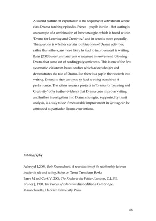 A second feature for exploration is the sequence of activities in whole
       class Drama teaching episodes. Freeze – pupils in role - Hot seating is
       an example of a combination of three strategies which is found within
       ‘Drama for Learning and Creativity,’ and in schools more generally.
       The question is whether certain combinations of Drama activities,
       rather than others, are more likely to lead to improvement in writing.
       Barrs [2000] uses t unit analysis to measure improvement following
       Drama that came out of reading polysemic texts. This is one of the few
       systematic, classroom-based studies which acknowledges and
       demonstrates the role of Drama. But there is a gap in the research into
       writing. Drama is often assumed to lead to rising standards of
       performance. The action research projects in ‘Drama for Learning and
       Creativity’ offer further evidence that Drama does improve writing
       and further investigation into Drama strategies, supported by t unit
       analysis, is a way to see if measurable improvement in writing can be
       attributed to particular Drama conventions.




Bibliography


Ackroyd J, 2004, Role Reconsidered: A re-evaluation of the relationship between
teacher in role and acting, Stoke on Trent, Trentham Books
Barrs M and Cork V, 2000, The Reader in the Writer, London, C.L.P.E.
Bruner J, 1960, The Process of Education (first edition), Cambridge,
Massachusetts, Harvard University Press




                                                                                  68
 
