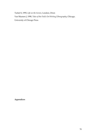 Turkel S, 1995, Life on the Screen, London, Orion
Van Maanen J, 1998, Tales of the Field: On Writing Ethnography, Chicago,
University of Chicago Press




Appendices




                                                                           70
 
