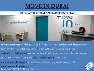 Welcome to Move In Dubai! , Move In Dubai is a fresh, modern and dynamic new company that has established itself in the UAE due to a clear gap in the  dedicated rentals market . We are not here to sell properties, we are here to help you get on the move in finding the  ideal rental property  Visit Us @  www.moveindubai.com   for process of seeking your rental property.  @  www.moveindubai.com Telephone: 00971 (0) 44 327 866  Fax: 00971 (0) 44 327 865  DEDICATED RENTAL SPECIALISTS IN DUBAI www.moveindubai.com 