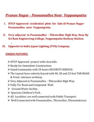 Pranav Nagar - Poonamallee Near Veppampattu 
I. DTCP Approved residential plots for Sale @ Pranav Nagar- 
Poonamallee near Veppampattu. 
II. Very adjacent to Poonamallee - Thiruvallur High Way, Near By 
Sri Ram Engineering College, Veppampattu Railway Station. 
. 
III. Opposite to India Japan Lighting (TVS) Company. 
UNIQUE FEATURES: 
 DTCP Approved project with clear title. 
 Ready for Immediate Construction. 
 Gated Community with 24 hours SECURITY SERVICE. 
 The Layout have entirely fenced with 40, 30 and 23 feet TAR ROAD 
& Front entrance archway. 
 Very Adjacent to Poonamallee - Thiruvallur High Way. 
 Fully Tar Road and Compound Wall. 
 Ground Water facility . 
 Spacious Children’s Park . 
 All Localities are well connected with Public Transport. 
 Well Connected with Poonamallee , Thiruvallur ,Thirunindravur. 
 