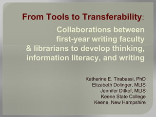 Katherine E. Tirabassi, PhD
Elizabeth Dolinger, MLIS
Jennifer Ditkof, MLIS
Keene State College
Keene, New Hampshire
From Tools to Transferability:
Collaborations between
first-year writing faculty
& librarians to develop thinking,
information literacy, and writing
 