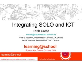 Integrating SOLO and ICT Edith Cross [email_address] Year 6 Teacher, Meadowbank School, Auckland Lead Teacher, SustainED ICTPD Cluster  learning@school  Shaping teaching and learning in the 21st century Ko te whenu hou te tau [email_address]   Rotorua New Zealand February 2009 