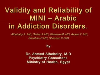Validity and Reliability of
        MINI – Arabic
 in Addiction Disorders .
 Albehairy A. MD, Sadek A MD, Ghanem M. MD, Asaad T. MD,
               Sheehan D.MD, Sheehan K PhD

                          by

           Dr. Ahmed Albehairy, M.D
            Psychiatry Consultant
           Ministry of Health, Egypt
 