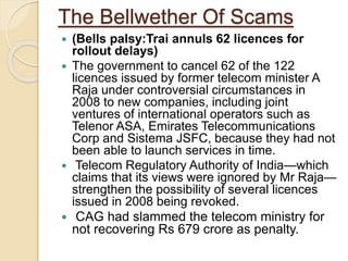 The Bellwether Of Scams
 (Bells palsy:Trai annuls 62 licences for
rollout delays)
 The government to cancel 62 of the 122
licences issued by former telecom minister A
Raja under controversial circumstances in
2008 to new companies, including joint
ventures of international operators such as
Telenor ASA, Emirates Telecommunications
Corp and Sistema JSFC, because they had not
been able to launch services in time.
 Telecom Regulatory Authority of India—which
claims that its views were ignored by Mr Raja—
strengthen the possibility of several licences
issued in 2008 being revoked.
 CAG had slammed the telecom ministry for
not recovering Rs 679 crore as penalty.
 