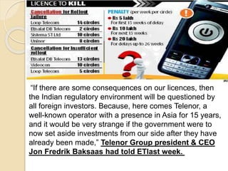 “If there are some consequences on our licences, then
the Indian regulatory environment will be questioned by
all foreign investors. Because, here comes Telenor, a
well-known operator with a presence in Asia for 15 years,
and it would be very strange if the government were to
now set aside investments from our side after they have
already been made,” Telenor Group president & CEO
Jon Fredrik Baksaas had told ETlast week.
 