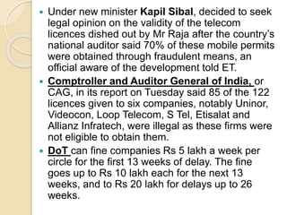  Under new minister Kapil Sibal, decided to seek
legal opinion on the validity of the telecom
licences dished out by Mr Raja after the country’s
national auditor said 70% of these mobile permits
were obtained through fraudulent means, an
official aware of the development told ET.
 Comptroller and Auditor General of India, or
CAG, in its report on Tuesday said 85 of the 122
licences given to six companies, notably Uninor,
Videocon, Loop Telecom, S Tel, Etisalat and
Allianz Infratech, were illegal as these firms were
not eligible to obtain them.
 DoT can fine companies Rs 5 lakh a week per
circle for the first 13 weeks of delay. The fine
goes up to Rs 10 lakh each for the next 13
weeks, and to Rs 20 lakh for delays up to 26
weeks.
 