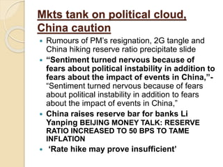Mkts tank on political cloud,
China caution
 Rumours of PM’s resignation, 2G tangle and
China hiking reserve ratio precipitate slide
 “Sentiment turned nervous because of
fears about political instability in addition to
fears about the impact of events in China,”-
“Sentiment turned nervous because of fears
about political instability in addition to fears
about the impact of events in China,”
 China raises reserve bar for banks Li
Yanping BEIJING MONEY TALK: RESERVE
RATIO INCREASED TO 50 BPS TO TAME
INFLATION
 ‘Rate hike may prove insufficient’
 