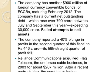  The company has another $900 million of
foreign currency convertible bonds, or
FCCBs, maturing February 2012. The
company has a current net outstanding
debt—which rose over 700 crore between
July and September this year—exceeding
30,000 crore. Failed attempts to sell
assets
 The company reported a 40% plunge in
profits in the second quarter of this fiscal to
Rs 446 crore—its fifth-straight quarter of
profit fall.
 Reliance Communications acquired Flag
Telecom, the undersea cable business, in
2003 for about $207 million. After a recent
 