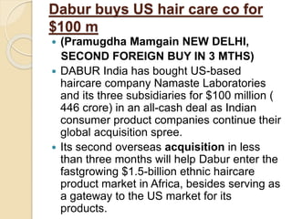 Dabur buys US hair care co for
$100 m
 (Pramugdha Mamgain NEW DELHI,
SECOND FOREIGN BUY IN 3 MTHS)
 DABUR India has bought US-based
haircare company Namaste Laboratories
and its three subsidiaries for $100 million (
446 crore) in an all-cash deal as Indian
consumer product companies continue their
global acquisition spree.
 Its second overseas acquisition in less
than three months will help Dabur enter the
fastgrowing $1.5-billion ethnic haircare
product market in Africa, besides serving as
a gateway to the US market for its
products.
 
