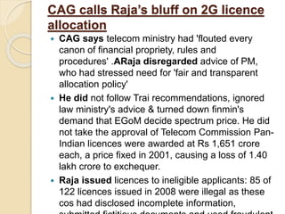 CAG calls Raja’s bluff on 2G licence
allocation
 CAG says telecom ministry had 'flouted every
canon of financial propriety, rules and
procedures' .ARaja disregarded advice of PM,
who had stressed need for 'fair and transparent
allocation policy'
 He did not follow Trai recommendations, ignored
law ministry's advice & turned down finmin's
demand that EGoM decide spectrum price. He did
not take the approval of Telecom Commission Pan-
Indian licences were awarded at Rs 1,651 crore
each, a price fixed in 2001, causing a loss of 1.40
lakh crore to exchequer.
 Raja issued licences to ineligible applicants: 85 of
122 licences issued in 2008 were illegal as these
cos had disclosed incomplete information,
 