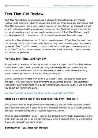 product -invest igat ion.com http://www.product-investigation.com/text-that-girl-review
Text That Girl Review
Text That Girl will help you to succeed if you are flirting with some girl through
texting. Hello everyone, Milan Chymcak here and I just three days ago purchased Text
That Girl, because I read a lot of online reviews on the internet, so I wanted to try it
myself, but before I will try to give you my honest Text That Girl review, I have to tell
you what exactly you will recieve inside members area of Text That Girl and how it
can help you and if this really can help you as they claim on their sales page.
In this Text That Girl review I will focus on main features of Text That Girl and how it
can actually help you and if this really work as they claim on sales page. So there is
my honest Text That Girl review, I hope you will like it and if you have any question
about Text That Girl, please leave a comment below this review and I will try to help
you as fast as possible.
Honest Text That Girl Review
So you want to know what exactly you will recieve if you purchase Text That Girl and
how it works, right ? Well, you will get really awesome guide (and some parts are
funny) where you will learn great tips and methods how to make almost instantly
attraction with girl that you want and that you deserve.
Do you want to go on date with girl that you want ? Well, you can increase your
chances if you will follow all tips and methods inside this course. I can guarantee
that almost every step inside this guide will make her smile and laugh. It will also help
you to get out from friend-zone.
Get Text That Girl Here And Get Our Free Bonuses ($50 for FREE!)
What else you will get if you purchase this Text That Girl ?
Also you will learn some psychological methods, so you will have complete control
about her emotions and if you can do this, then she will want to go out with you and
not you – in other words she will want to know you “more”.
Then it’s really important to say – you will get 60 days money back guarantee, it’s like
proof that you will like it. So I recommend you to try it yourself and if you will not like
it, you can request your money back.
Summary of Text That Girl Review
 