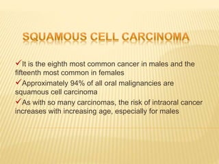 It is the eighth most common cancer in males and the
fifteenth most common in females
Approximately 94% of all oral malignancies are
squamous cell carcinoma
As with so many carcinomas, the risk of intraoral cancer
increases with increasing age, especially for males
 
