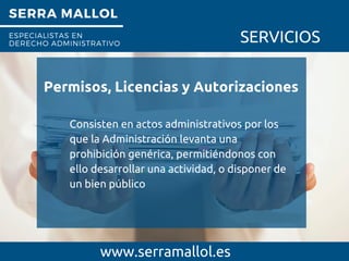 SERRA MALLOL
ESPECIALISTAS EN
DERECHO ADMINISTRATIVO SERVICIOS
Permisos, Licencias y Autorizaciones
www.serramallol.es
Consisten en actos administrativos por los
que la Administración levanta una
prohibición genérica, permitiéndonos con
ello desarrollar una actividad, o disponer de
un bien público
 
