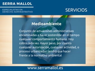 SERRA MALLOL
ESPECIALISTAS EN
DERECHO ADMINISTRATIVO SERVICIOS
Medioambiente
www.serramallol.es
Conjunto de actuaciones administrativas
encaminadas a hacer sostenible en el tiempo
cualquier comportamiento humano. Hoy
cobra cada vez mayor peso, por cuanto
cualquier autorización, cualquier actividad, o
proceso urbanizador tendrá que hacer
frente a la normativa ambiental
 
