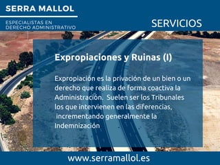 SERRA MALLOL
ESPECIALISTAS EN
DERECHO ADMINISTRATIVO SERVICIOS
Expropiaciones y Ruinas (I)
www.serramallol.es
Expropiación es la privación de un bien o un
derecho que realiza de forma coactiva la
Administración. Suelen ser los Tribunales
los que intervienen en las diferencias,
incrementando generalmente la
Indemnización
 