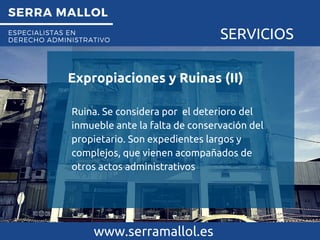 SERRA MALLOL
ESPECIALISTAS EN
DERECHO ADMINISTRATIVO SERVICIOS
Expropiaciones y Ruinas (II)
www.serramallol.es
Ruina. Se considera por el deterioro del
inmueble ante la falta de conservación del
propietario. Son expedientes largos y
complejos, que vienen acompañados de
otros actos administrativos
 