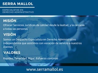SERRA MALLOL
ESPECIALISTAS EN
DERECHO ADMINISTRATIVO
.
www.serramallol.es
MISIÓN
Ofrecer Servicios Jurídicos de calidad desde la lealtad, y la cercanía
a todas las personas
VISIÓN
Somos un Despacho Especialista en Derecho Administrativo
Independiente que asistimos con vocación de servicio a nuestros
clientes
VALORES
Rapidez, Tenacidad, Rigor, Esfuerzo continuo
 