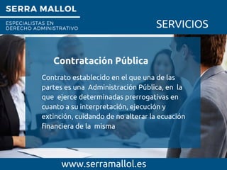 SERRA MALLOL
ESPECIALISTAS EN
DERECHO ADMINISTRATIVO SERVICIOS
Contratación Pública
www.serramallol.es
Contrato establecido en el que una de las
partes es una Administración Pública, en la
que ejerce determinadas prerrogativas en
cuanto a su interpretación, ejecución y
extinción, cuidando de no alterar la ecuación
financiera de la misma
 