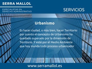 SERRA MALLOL
ESPECIALISTAS EN
DERECHO ADMINISTRATIVO SERVICIOS
Urbanismo
www.serramallol.es
Es hacer ciudad, o más bien, hacer Territorio
por cuanto el concepto de Urbanismo ha
quedado superado por la dimensión de
Territorio. Y esté por el Medio Ambiente
que hoy inunda todo proceso urbanizador
 