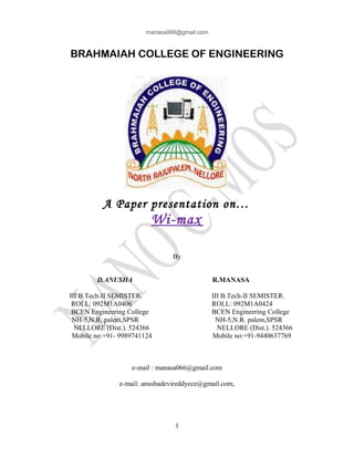 manasa066@gmail.com
BRAHMAIAH COLLEGE OF ENGINEERING
A Paper presentation on…
Wi-max
By
D.ANUSHA R.MANASA
III B.Tech-II SEMISTER. III B.Tech-II SEMISTER.
ROLL: 092M1A0406 ROLL: 092M1A0424
BCEN Engineering College BCEN Engineering College
NH-5,N.R. palem,SPSR NH-5,N.R. palem,SPSR
NELLORE (Dist.). 524366 NELLORE (Dist.). 524366
Mobile no:+91- 9989741124 Mobile no:+91-9440637769
e-mail : manasa066@gmail.com
e-mail: anushadevireddyece@gmail.com,
1
 