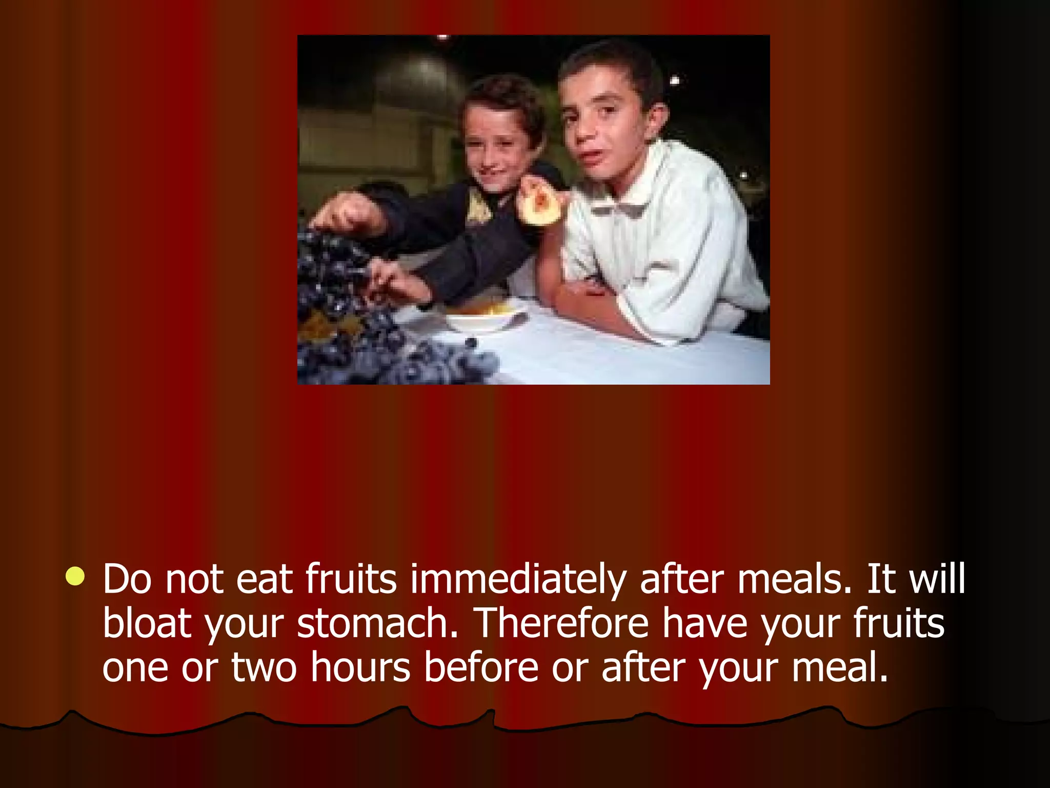 Do not eat fruits immediately after meals. It will bloat your stomach. Therefore have your fruits one or two hours before or after your meal.