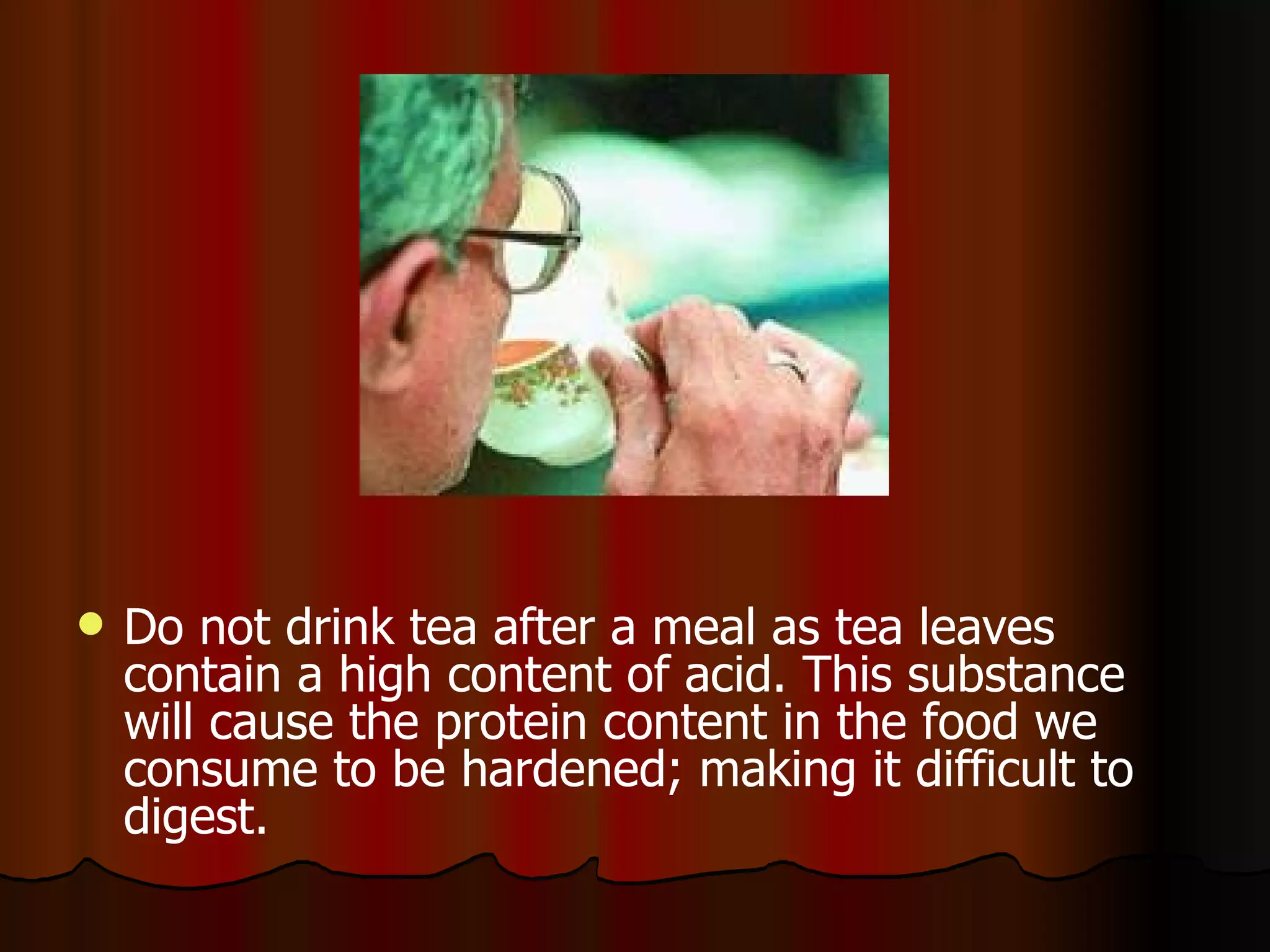 Do not drink tea after a meal as tea leaves contain a high content of acid. This substance will cause the protein content in the food we consume to be hardened; making it difficult to digest.