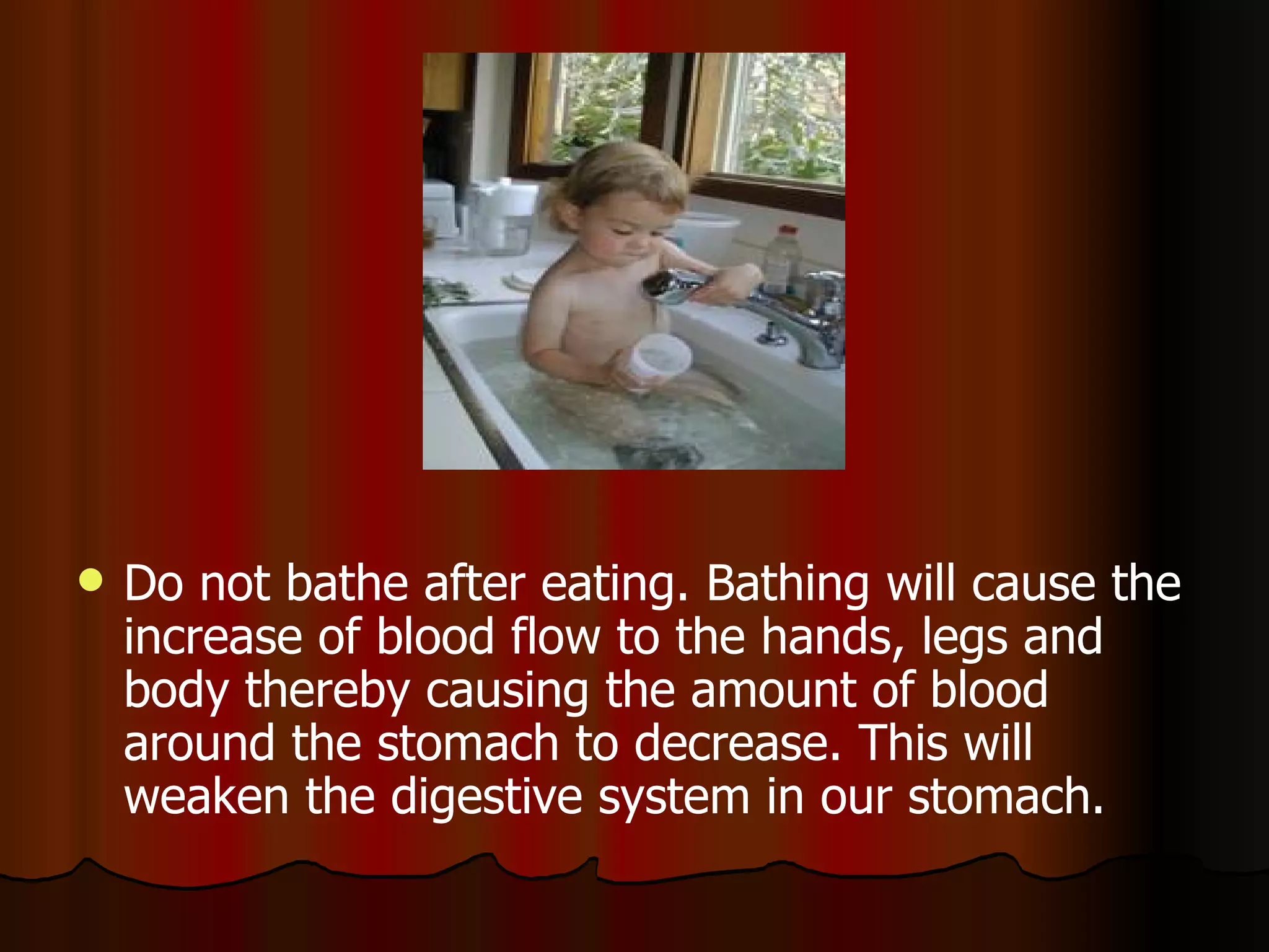 Do not bathe after eating. Bathing will cause the increase of blood flow to the hands, legs and body thereby causing the amount of blood around the stomach to decrease. This will weaken the digestive system in our stomach.