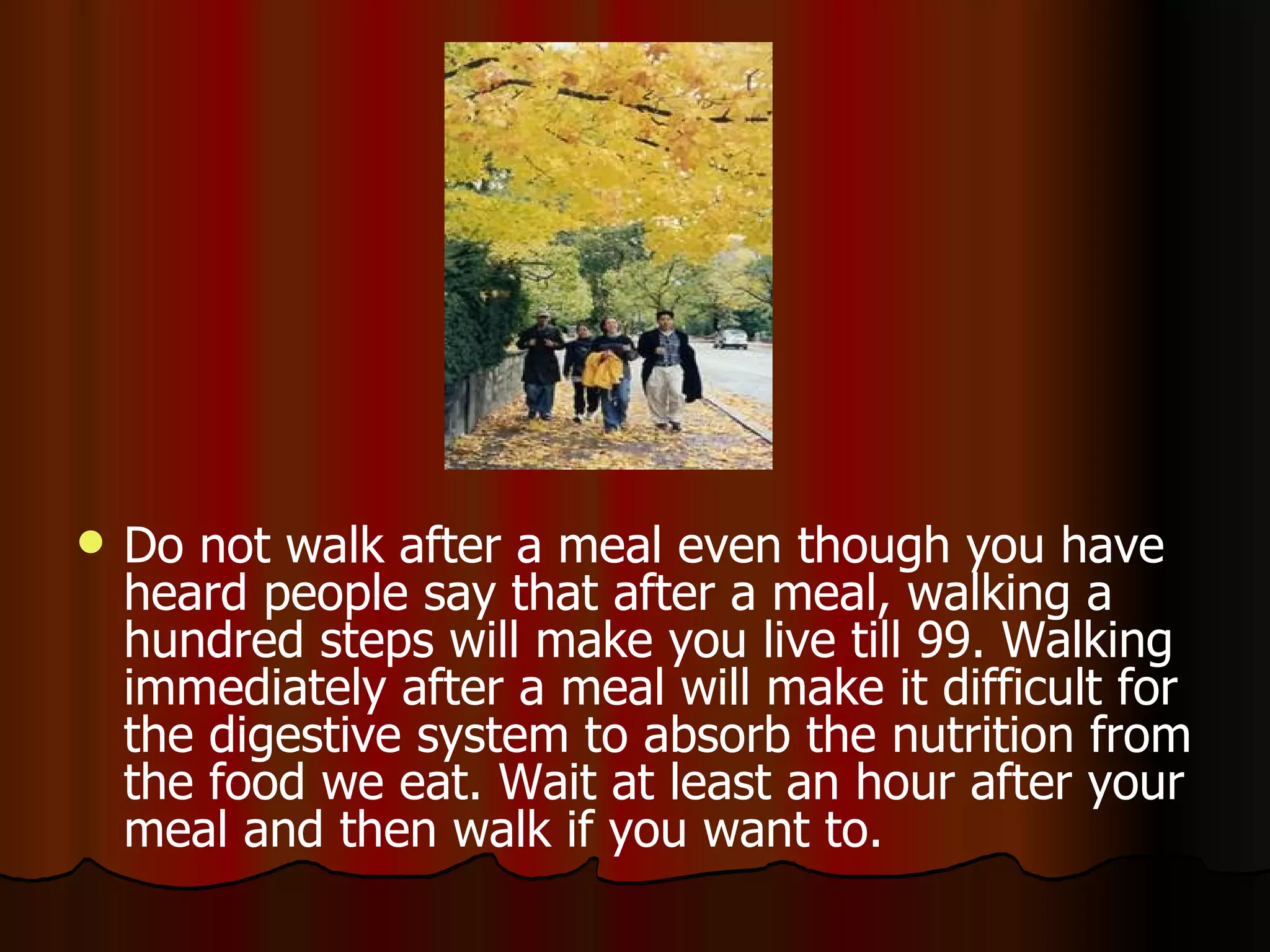 Do not walk after a meal even though you have heard people say that after a meal, walking a hundred steps will make you live till 99. Walking immediately after a meal will make it difficult for the digestive system to absorb the nutrition from the food we eat. Wait at least an hour after your meal and then walk if you want to.