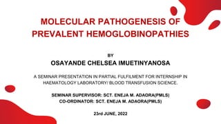 MOLECULAR PATHOGENESIS OF
PREVALENT HEMOGLOBINOPATHIES
BY
OSAYANDE CHELSEA IMUETINYANOSA
A SEMINAR PRESENTATION IN PARTIAL FULFILMENT FOR INTERNSHIP IN
HAEMATOLOGY LABORATORY/ BLOOD TRANSFUSION SCIENCE.
SEMINAR SUPERVISOR: SCT. ENEJA M. ADAORA(PMLS)
CO-ORDINATOR: SCT. ENEJA M. ADAORA(PMLS)
23rd JUNE, 2022
 