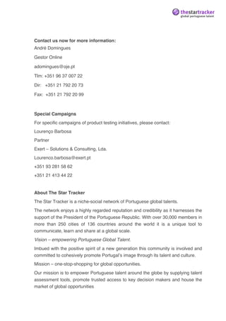  




Contact us now for more information:
André Domingues

Gestor Online

adomingues@oje.pt

Tlm: +351 96 37 007 22

Dir: +351 21 792 20 73

Fax: +351 21 792 20 99



Special Campaigns
For specific campaigns of product testing initiatives, please contact:
Lourenço Barbosa
Partner
Exert – Solutions & Consulting, Lda.
Lourenco.barbosa@exert.pt
+351 93 281 58 62
+351 21 413 44 22


About The Star Tracker
The Star Tracker is a niche-social network of Portuguese global talents.
The network enjoys a highly regarded reputation and credibility as it harnesses the
support of the President of the Portuguese Republic. With over 30,000 members in
more than 250 cities of 136 countries around the world it is a unique tool to
communicate, learn and share at a global scale.
Vision – empowering Portuguese Global Talent.
Imbued with the positive spirit of a new generation this community is involved and
committed to cohesively promote Portugalʼs image through its talent and culture.
Mission – one-stop-shopping for global opportunities.
Our mission is to empower Portuguese talent around the globe by supplying talent
assessment tools, promote trusted access to key decision makers and house the
market of global opportunities
 