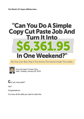 The World’s #1 Super Affiliate Asks...
From the desk of: Ewen Chia
Date: Tuesday, January 26, 2016
Can you copy paste?
Yes?
Congratulations.
You have all the skills you need to make this:
 