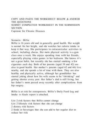 COPY AND PASTE THE WORKSHEET BELOW & ANSWER
THE QUESTIONS
SUBMIT COMPLETED WORKSHEET IN THE SUBMISSION
SECTION
Capstone for Chronic Diseases
Scenario : Billie
Billie is 16 years old and in generally good health. Her weight
is normal for her height, and she watches her calorie intake to
keep it that way. She participates in extracurricular activities in
school, including chorus. Her main physical activity is a gym
class once a week. She enjoys spending time with her friends,
especially playing video games in her bedroom. She knows it’s
not a great habit, but recently she has started smoking a few
cigarettes each day. Both of her parents (aged 39 and 42) are
also in good health. Her mother’s parents (aged 62 and 66) live
nearby, and she spends a lot of time with them. They are also
healthy and physically active, although her grandfather has
started joking about how his wife seems to be “shrinking” and
getting shorter every year. Her father’s dad is still living, but
her father’s mom passed away recently after complications from
hip surgery.
Billie is at risk for osteoporosis. Billie’s Daily Food Log and
Intake vs Goals report is attached.
List 2 risk factors that Billie cannot change
List 2 lifestyle risk factors that she can change
2 dietary risk factors
2 foods or beverages that she can add to her regular diet to
reduce her risk
 